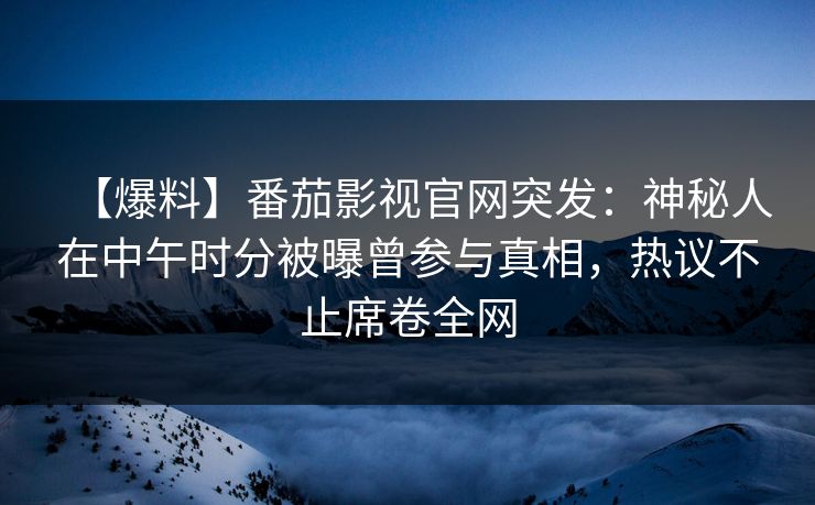 【爆料】番茄影视官网突发：神秘人在中午时分被曝曾参与真相，热议不止席卷全网
