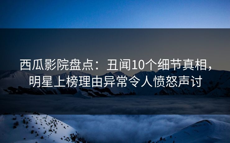 西瓜影院盘点：丑闻10个细节真相，明星上榜理由异常令人愤怒声讨