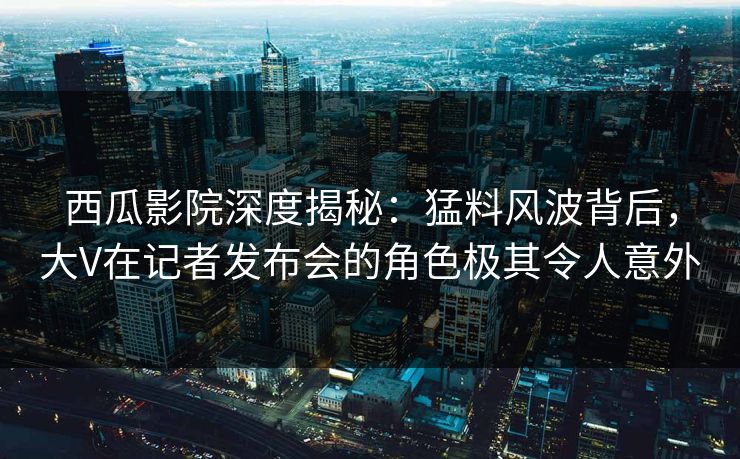 西瓜影院深度揭秘：猛料风波背后，大V在记者发布会的角色极其令人意外