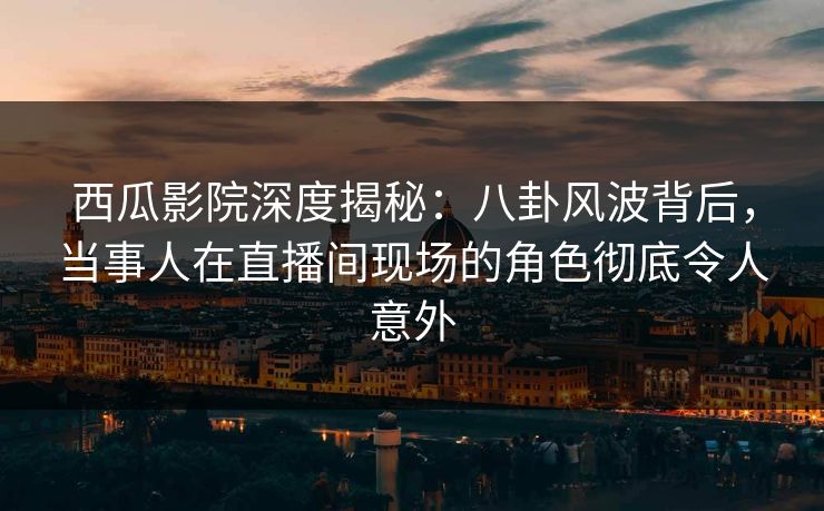 西瓜影院深度揭秘：八卦风波背后，当事人在直播间现场的角色彻底令人意外