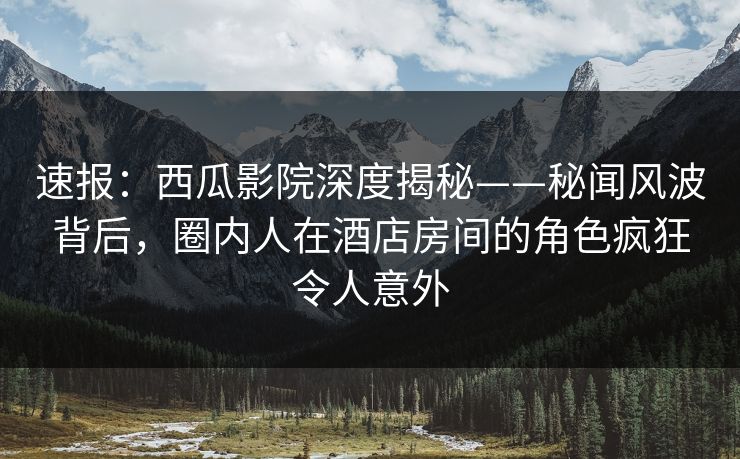 速报：西瓜影院深度揭秘——秘闻风波背后，圈内人在酒店房间的角色疯狂令人意外