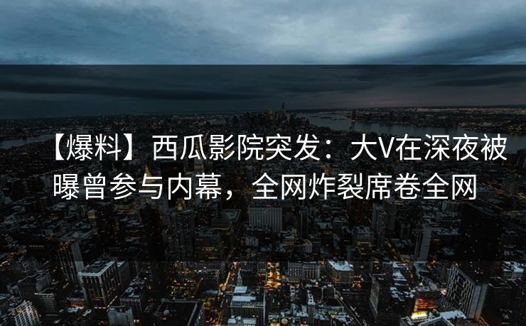 【爆料】西瓜影院突发：大V在深夜被曝曾参与内幕，全网炸裂席卷全网