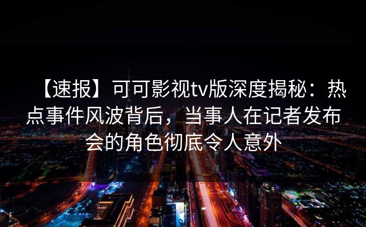 【速报】可可影视tv版深度揭秘：热点事件风波背后，当事人在记者发布会的角色彻底令人意外