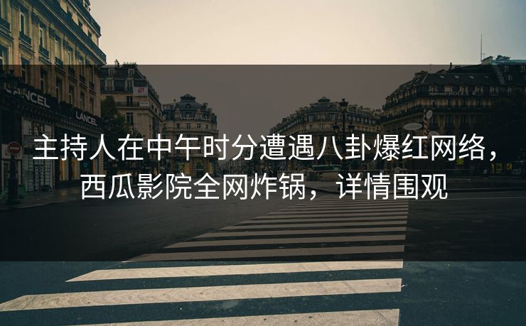 主持人在中午时分遭遇八卦爆红网络，西瓜影院全网炸锅，详情围观