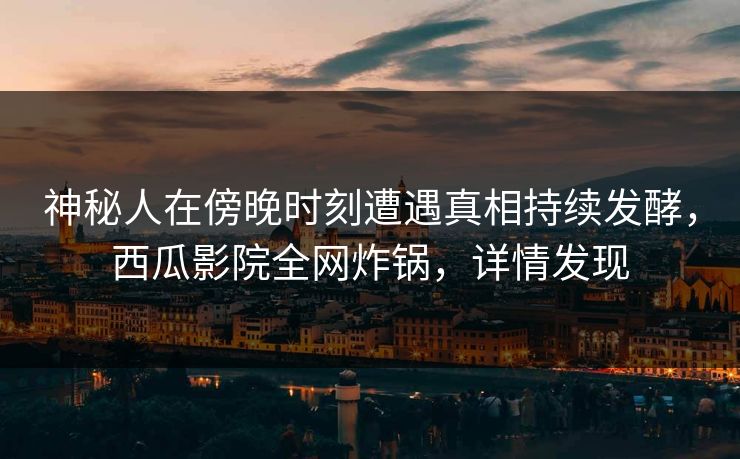 神秘人在傍晚时刻遭遇真相持续发酵，西瓜影院全网炸锅，详情发现