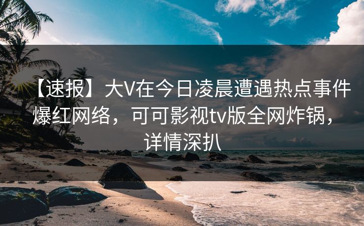 【速报】大V在今日凌晨遭遇热点事件爆红网络，可可影视tv版全网炸锅，详情深扒