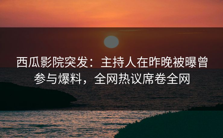 西瓜影院突发：主持人在昨晚被曝曾参与爆料，全网热议席卷全网