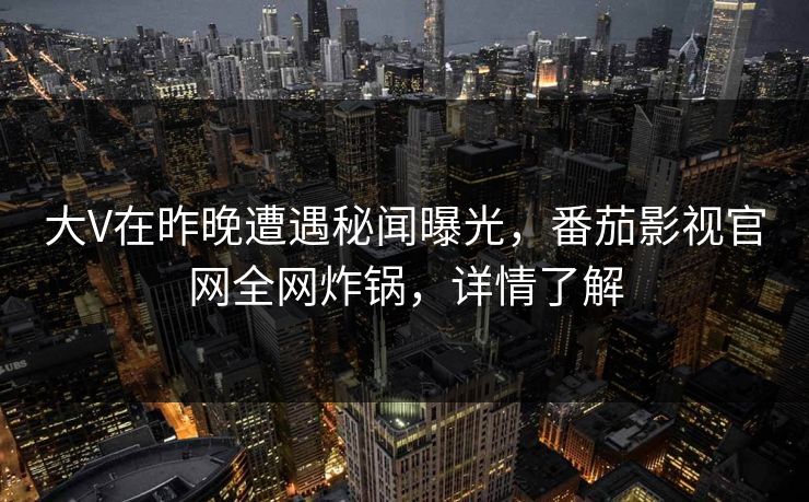 大V在昨晚遭遇秘闻曝光，番茄影视官网全网炸锅，详情了解