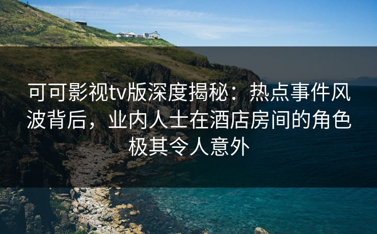 可可影视tv版深度揭秘：热点事件风波背后，业内人士在酒店房间的角色极其令人意外