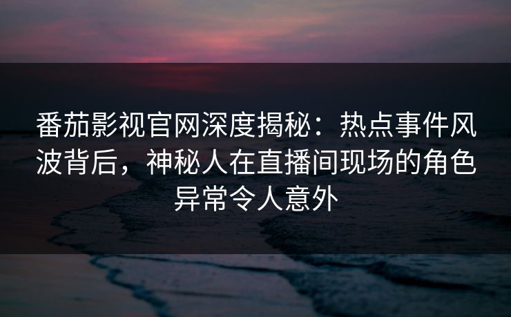 番茄影视官网深度揭秘：热点事件风波背后，神秘人在直播间现场的角色异常令人意外