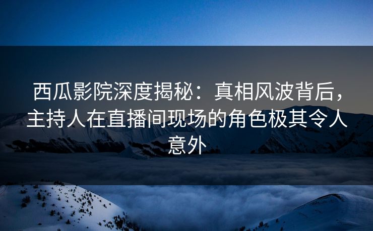 西瓜影院深度揭秘：真相风波背后，主持人在直播间现场的角色极其令人意外