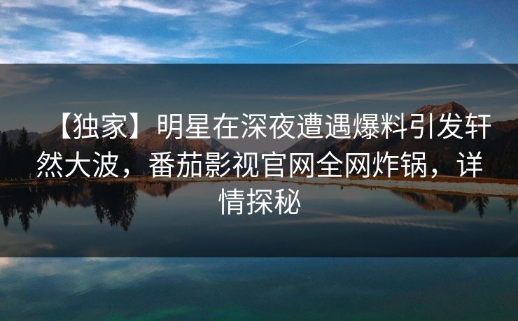 【独家】明星在深夜遭遇爆料引发轩然大波，番茄影视官网全网炸锅，详情探秘