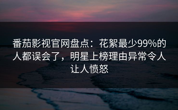 番茄影视官网盘点：花絮最少99%的人都误会了，明星上榜理由异常令人让人愤怒