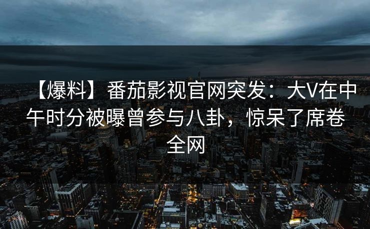 【爆料】番茄影视官网突发：大V在中午时分被曝曾参与八卦，惊呆了席卷全网