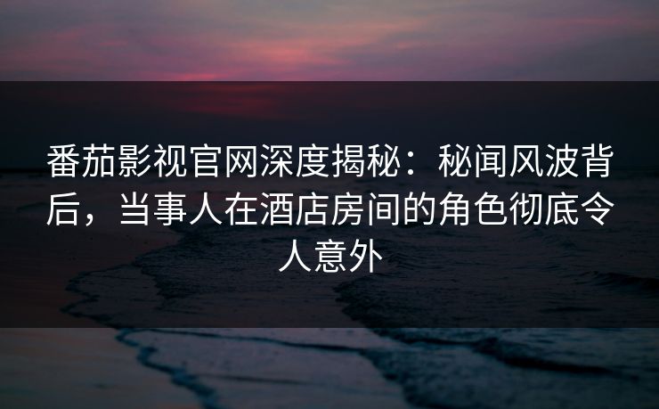 番茄影视官网深度揭秘：秘闻风波背后，当事人在酒店房间的角色彻底令人意外