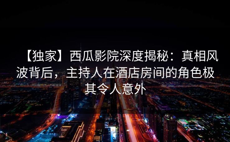 【独家】西瓜影院深度揭秘：真相风波背后，主持人在酒店房间的角色极其令人意外