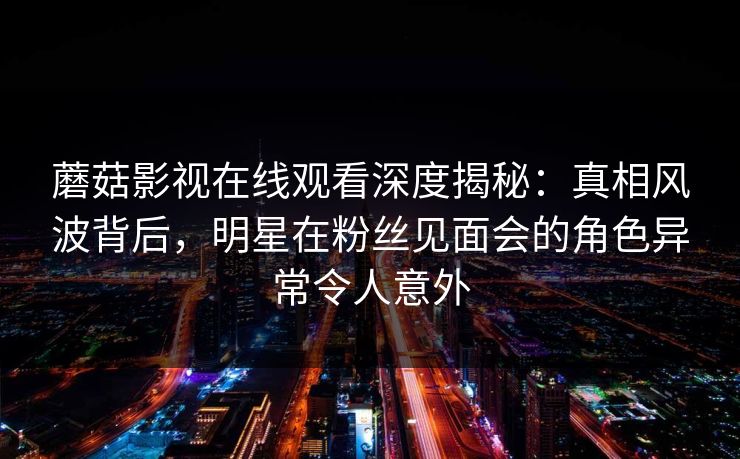 蘑菇影视在线观看深度揭秘：真相风波背后，明星在粉丝见面会的角色异常令人意外