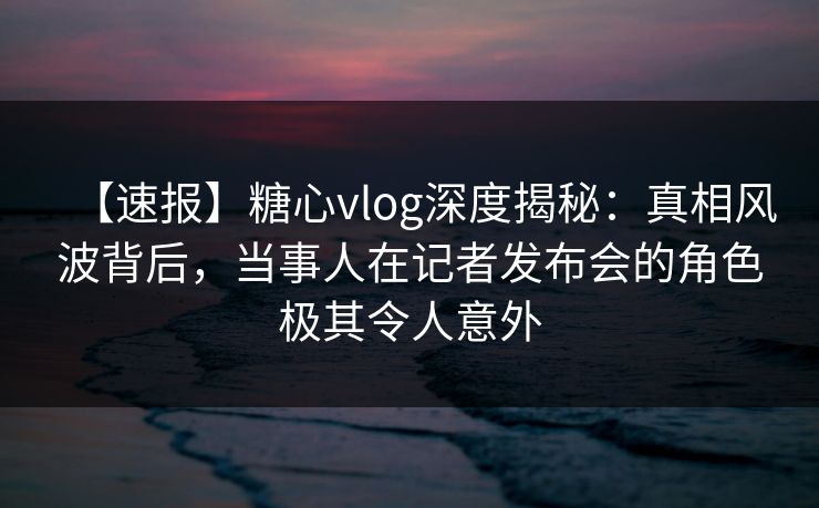 【速报】糖心vlog深度揭秘:真相风波背后,当事人在记者发布会的角色极其令人意外 【速报】糖心vlog深度揭秘:真相风波背后,当事人在记者发布会的角色极其令人意外