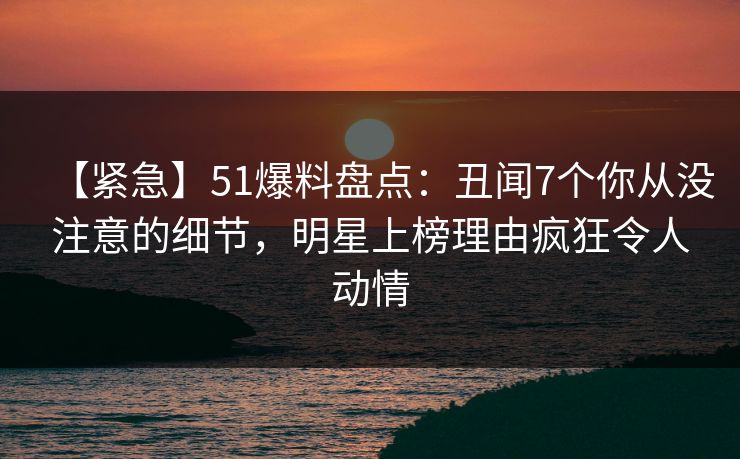 【紧急】51爆料盘点:丑闻7个你从没注意的细节,明星上榜理由疯狂令人动情 【紧急】51爆料盘点:丑闻7个你从没注意的细节,明星上榜理由疯狂令人动情