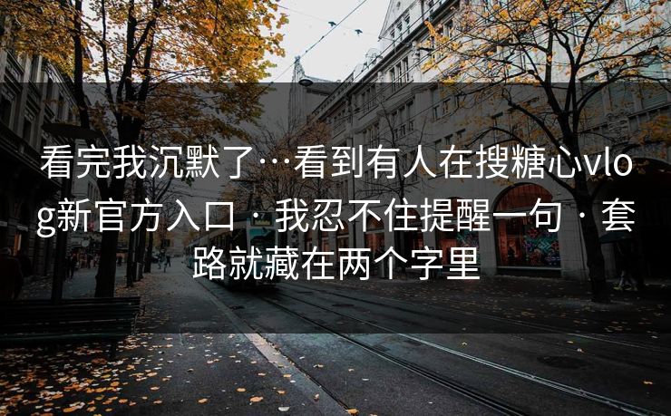 看完我沉默了…看到有人在搜糖心vlog新官方入口 · 我忍不住提醒一句 · 套路就藏在两个字里