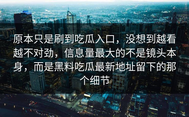原本只是刷到吃瓜入口，没想到越看越不对劲，信息量最大的不是镜头本身，而是黑料吃瓜最新地址留下的那个细节